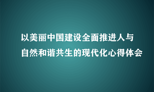 以美丽中国建设全面推进人与自然和谐共生的现代化心得体会