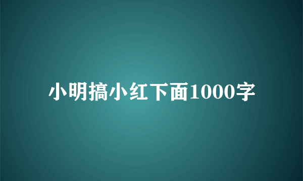 小明搞小红下面1000字