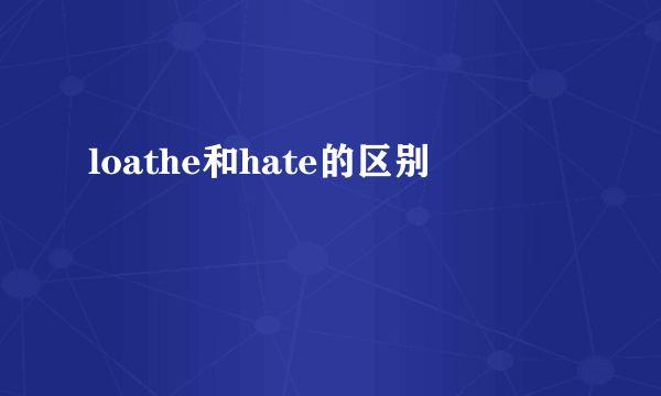 loathe和hate的区别