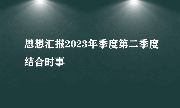 思想汇报2023年季度第二季度结合时事
