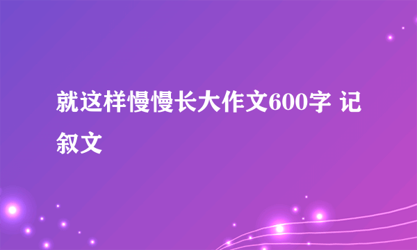 就这样慢慢长大作文600字 记叙文