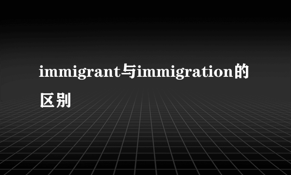 immigrant与immigration的区别