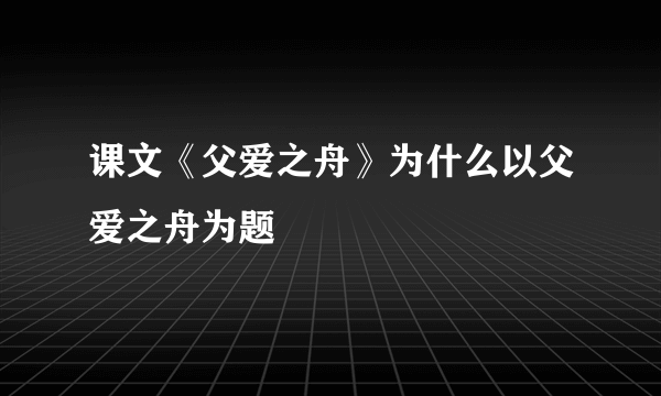 课文《父爱之舟》为什么以父爱之舟为题