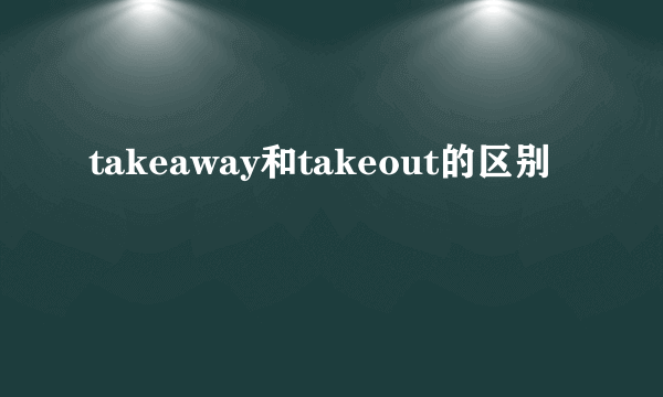 takeaway和takeout的区别