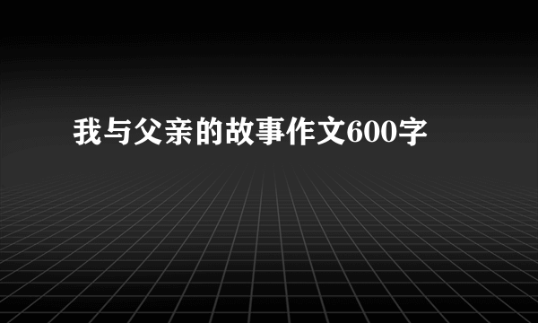 我与父亲的故事作文600字