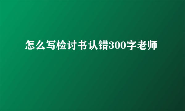 怎么写检讨书认错300字老师