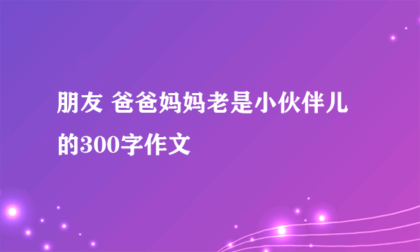 朋友 爸爸妈妈老是小伙伴儿的300字作文