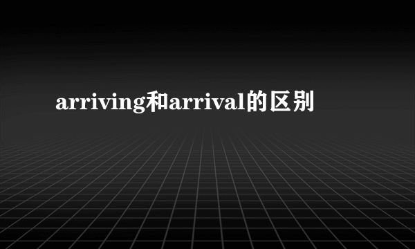 arriving和arrival的区别