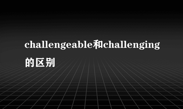 challengeable和challenging的区别