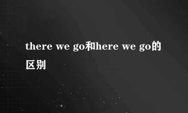 there we go和here we go的区别