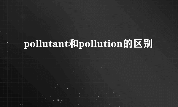 pollutant和pollution的区别