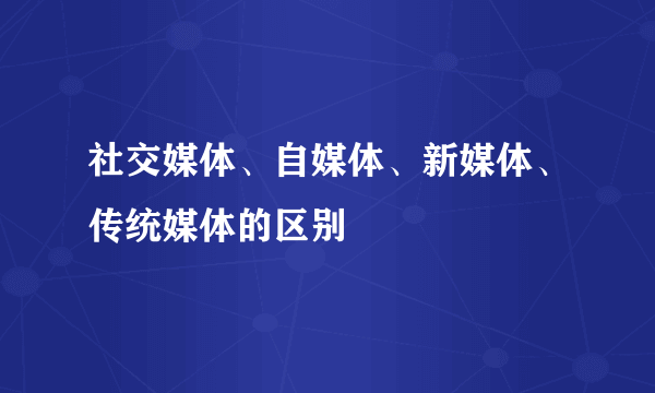社交媒体、自媒体、新媒体、传统媒体的区别
