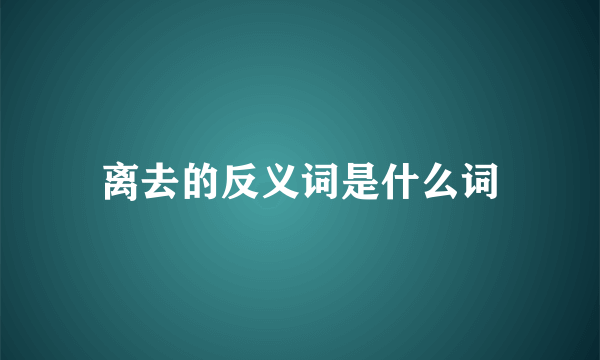 离去的反义词是什么词