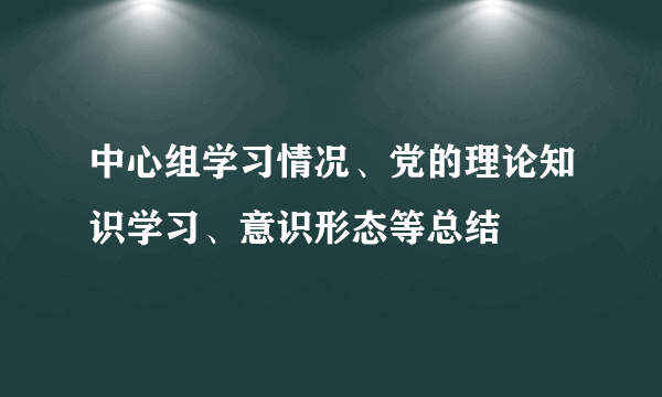 中心组学习情况、党的理论知识学习、意识形态等总结