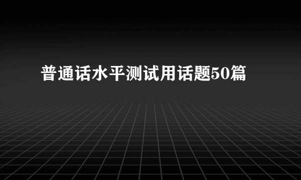 普通话水平测试用话题50篇