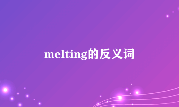 melting的反义词