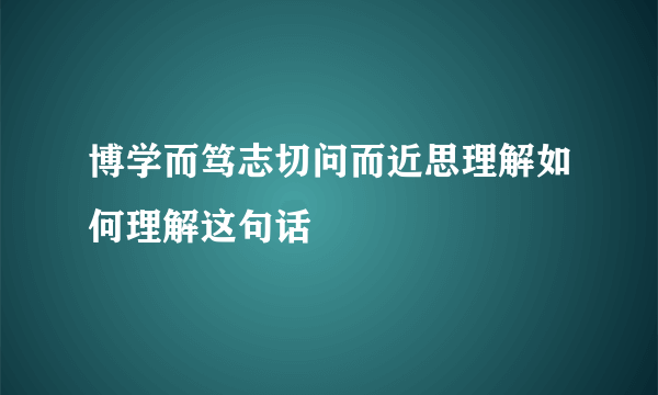 博学而笃志切问而近思理解如何理解这句话