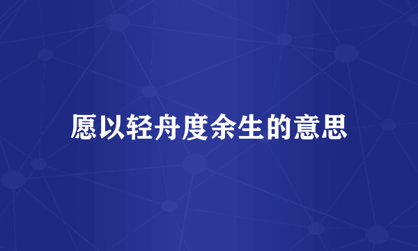 愿以轻舟度余生的意思