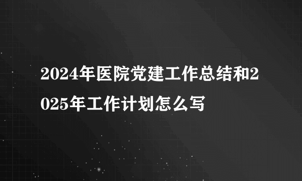 2024年医院党建工作总结和2025年工作计划怎么写