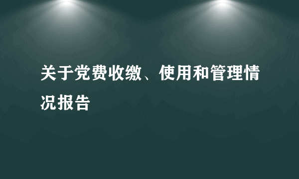 关于党费收缴、使用和管理情况报告