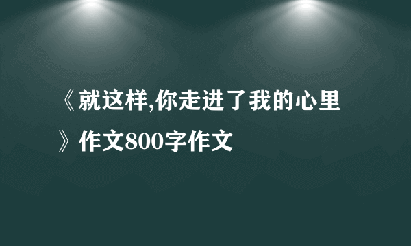 《就这样,你走进了我的心里》作文800字作文