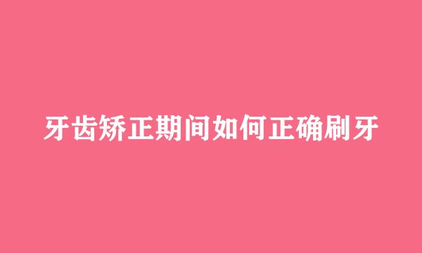 牙齿矫正期间如何正确刷牙