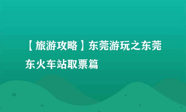 【旅游攻略】东莞游玩之东莞东火车站取票篇