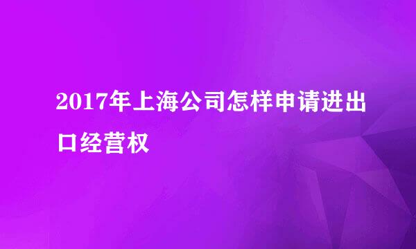 2017年上海公司怎样申请进出口经营权