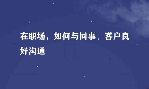 在职场，如何与同事、客户良好沟通