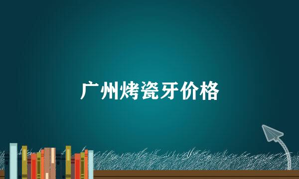 广州烤瓷牙价格
