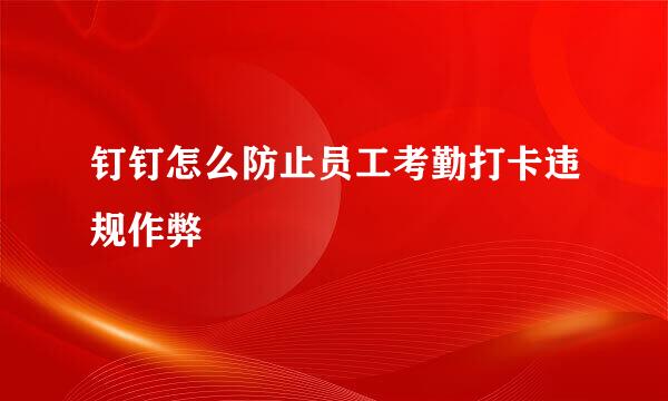 钉钉怎么防止员工考勤打卡违规作弊