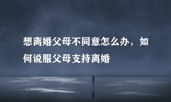 想离婚父母不同意怎么办，如何说服父母支持离婚