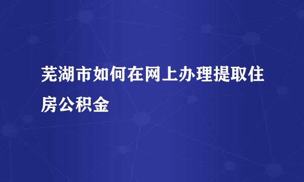 芜湖市如何在网上办理提取住房公积金
