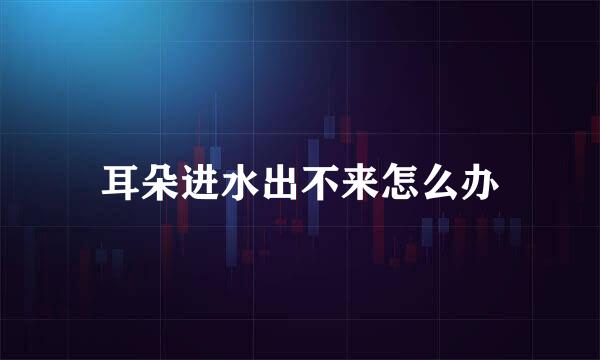 耳朵进水出不来怎么办