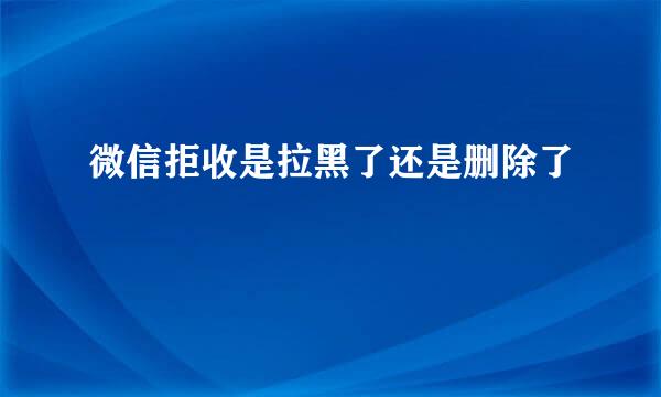微信拒收是拉黑了还是删除了