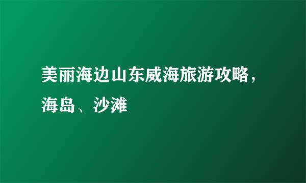 美丽海边山东威海旅游攻略，海岛、沙滩