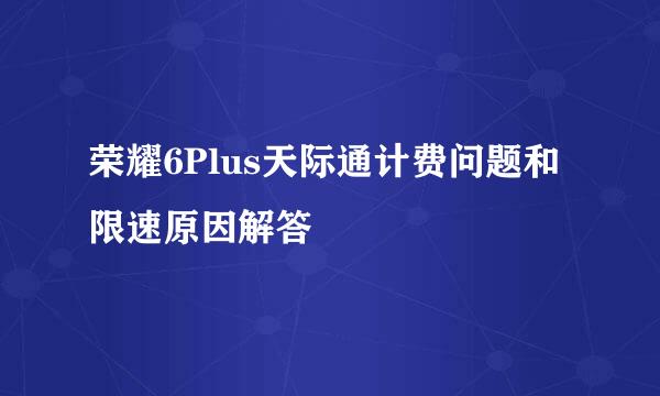 荣耀6Plus天际通计费问题和限速原因解答