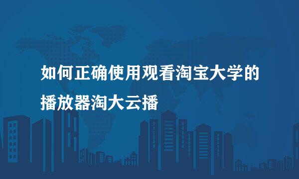 如何正确使用观看淘宝大学的播放器淘大云播