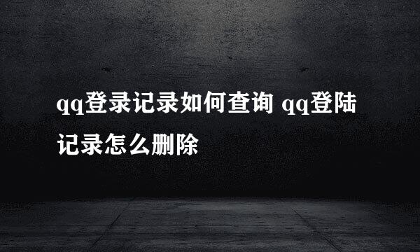 qq登录记录如何查询 qq登陆记录怎么删除
