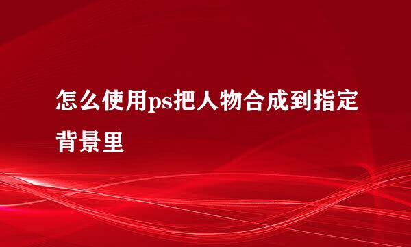 怎么使用ps把人物合成到指定背景里