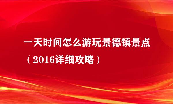 一天时间怎么游玩景德镇景点（2016详细攻略）