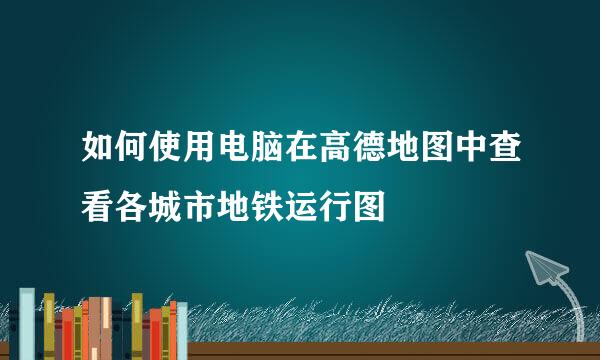 如何使用电脑在高德地图中查看各城市地铁运行图