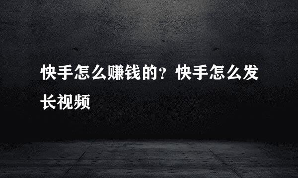 快手怎么赚钱的？快手怎么发长视频