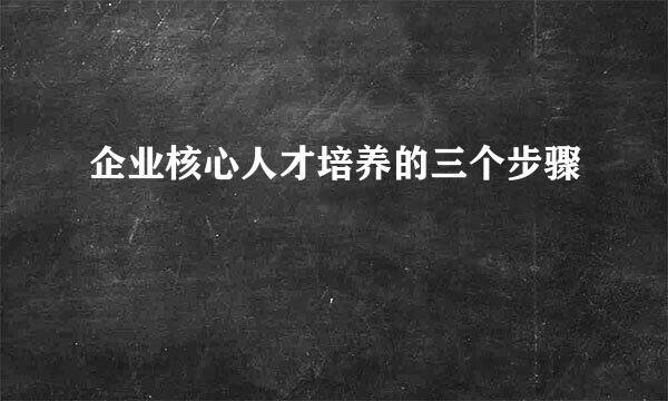 企业核心人才培养的三个步骤