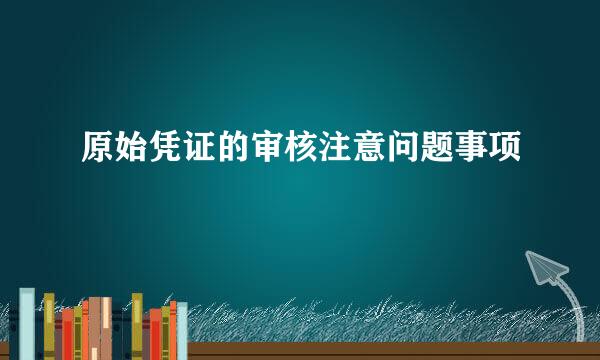 原始凭证的审核注意问题事项