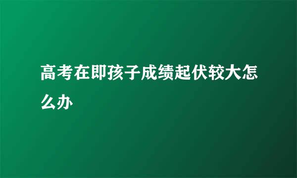 高考在即孩子成绩起伏较大怎么办