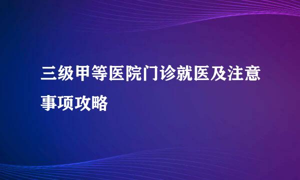 三级甲等医院门诊就医及注意事项攻略