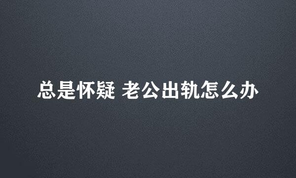总是怀疑 老公出轨怎么办