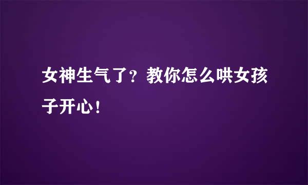 女神生气了？教你怎么哄女孩子开心！