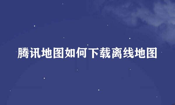 腾讯地图如何下载离线地图